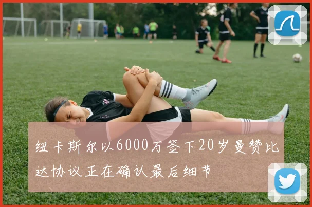 纽卡斯尔以6000万签下20岁曼赞比达协议正在确认最后细节
