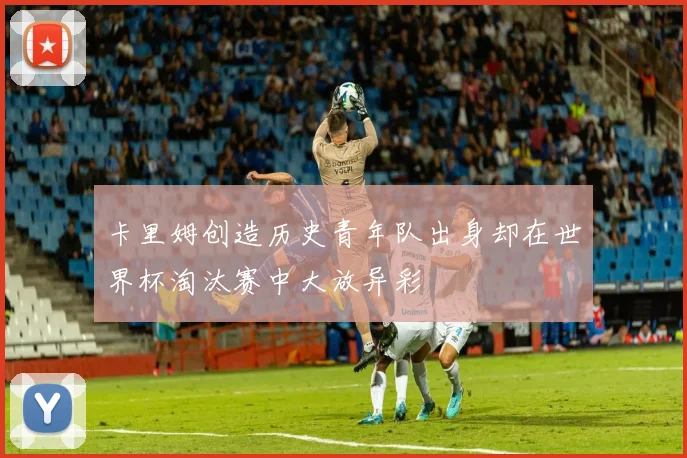 卡里姆创造历史青年队出身却在世界杯淘汰赛中大放异彩