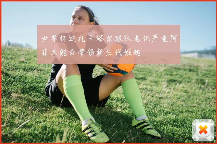 世界杯巡礼卡塔尔球队老化严重阿菲夫能否带领新生代崛起