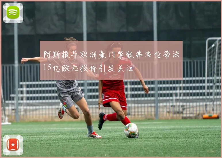 阿斯报导欧洲豪门紧张弗洛伦蒂诺15亿欧元报价引发关注
