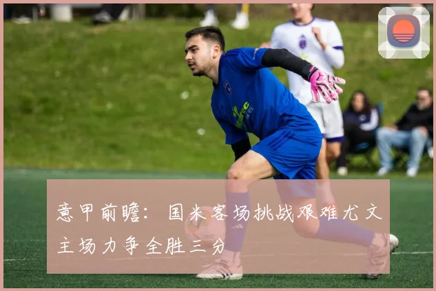 意甲前瞻：国米客场挑战艰难尤文主场力争全胜三分