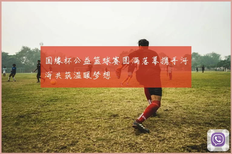 国缘杯公益篮球赛圆满落幕携手河海共筑温暖梦想