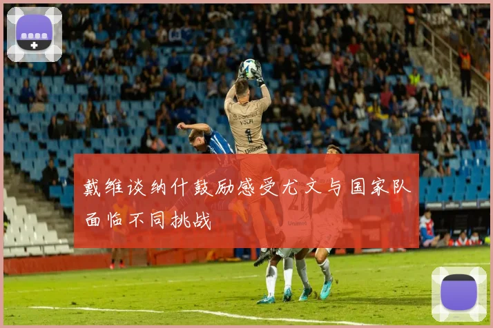 戴维谈纳什鼓励感受尤文与国家队面临不同挑战