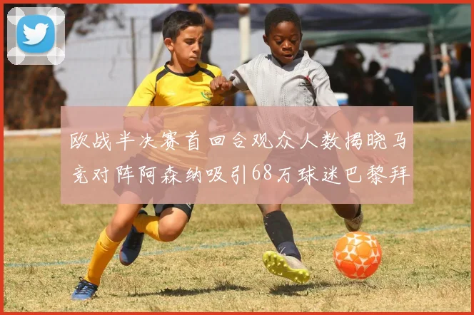 欧战半决赛首回合观众人数揭晓马竞对阵阿森纳吸引68万球迷巴黎拜仁紧随其后