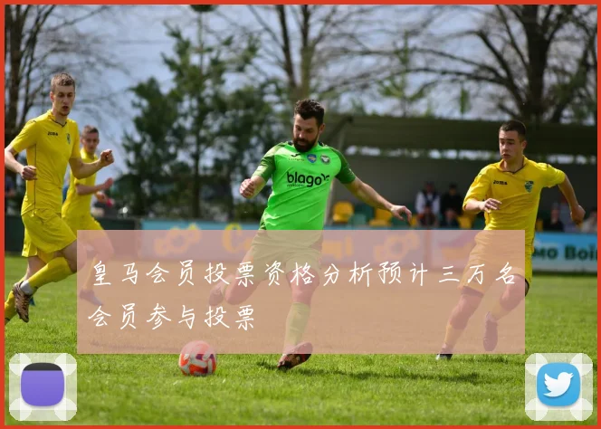 皇马会员投票资格分析预计三万名会员参与投票