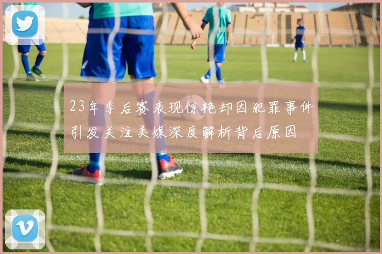 23年季后赛表现惊艳却因犯罪事件引发关注美媒深度解析背后原因