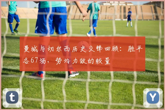 曼城与切尔西历史交锋回顾：胜平各67场，势均力敌的较量