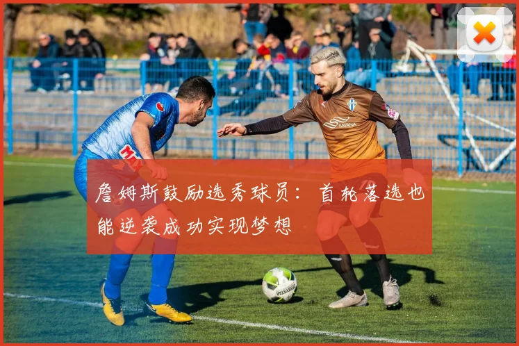 詹姆斯鼓励选秀球员：首轮落选也能逆袭成功实现梦想