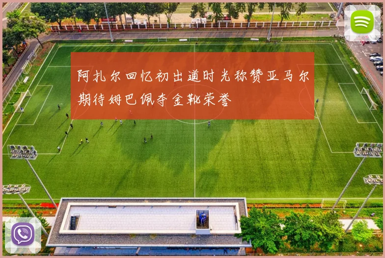 阿扎尔回忆初出道时光称赞亚马尔期待姆巴佩夺金靴荣誉
