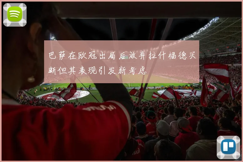 巴萨在欧冠出局后放弃拉什福德买断但其表现引发新考虑