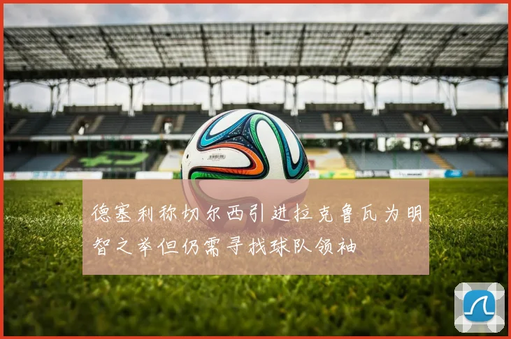德塞利称切尔西引进拉克鲁瓦为明智之举但仍需寻找球队领袖
