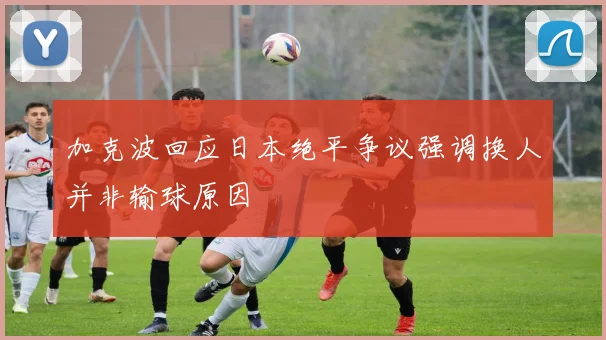 加克波回应日本绝平争议强调换人并非输球原因