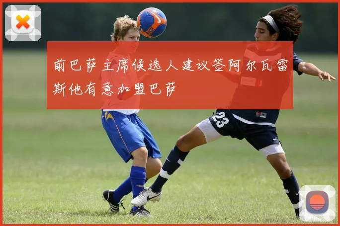 前巴萨主席候选人建议签阿尔瓦雷斯他有意加盟巴萨