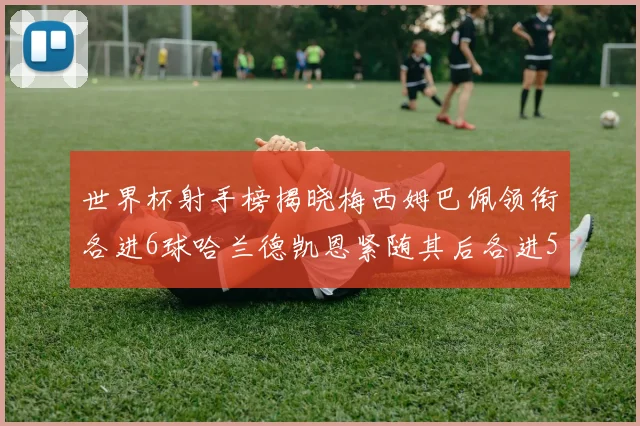 世界杯射手榜揭晓梅西姆巴佩领衔各进6球哈兰德凯恩紧随其后各进5球